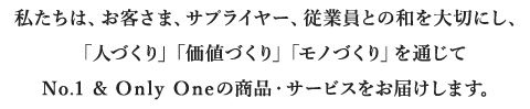 私たちは、お客さま、サプライヤー、従業員との和を大切にし、「人づくり」「価値づくり」「モノづくり」を通じてナンバーワン、オンリーワンの商品・サービスをお届けします。