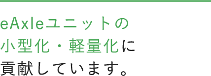 eAxeleユニットの小型化・軽量化に貢献しています。