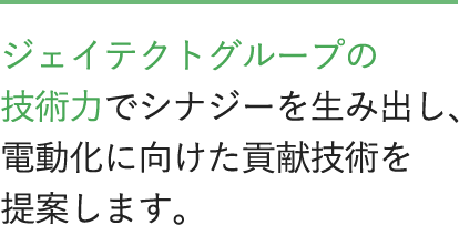 ジェイテクトグループの技術力でシナジーを生み出し、電動化に向けた貢献技術を提案します。