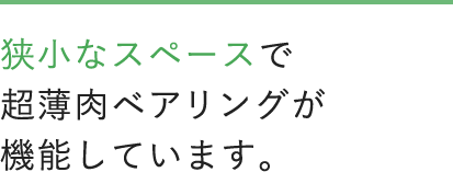 狭小なスペースで超薄肉なベアリングが機能しています