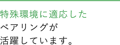 特殊環境に適応したベアリングが活躍しています