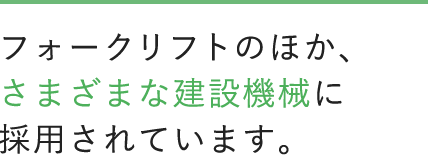 フォークリフトのほか、さまざまな建設機械に採用されています。