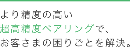 より精度の高い超高精度ベアリングで、お客さまの困りごとを解決。