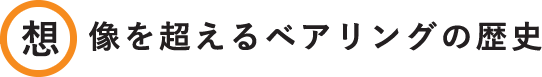 想像を超えるベアリングの歴史