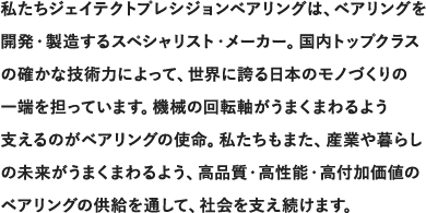 私たちジェイテクトプレシジョンベアリングは、ベアリングを開発・製造するスペシャリスト・メーカー。国内トップクラスの確かな技術力によって、世界に誇る日本のモノづくりの一端を担っています。機械の回転軸がうまくまわるよう支えるのがベアリングの使命。私たちもまた、産業や暮らしの未来がうまくまわるよう、高品質・高性能・高付加価値のベアリングの供給を通して、社会を支え続けます。